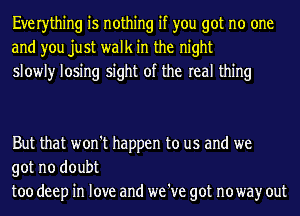 Everything is nothing if you got no one
and you just walk in the night
slowly losing sight of the real thing

But that won't happen to us and we

got no doubt
too deep in love and we 've got noway out