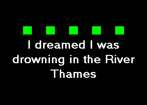 El III E El El
I dreamed l was

drowning in the River
Thames