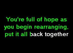 You're full of hope as

you begin rearranging,
put it all back together