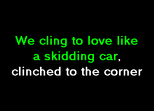 We cling to love like

a skidding car,
clinched to the corner