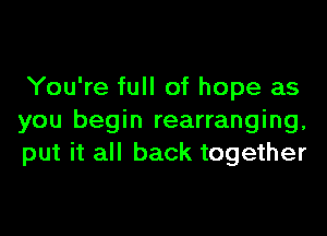 You're full of hope as

you begin rearranging,
put it all back together