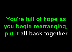 You're full of hope as

you begin rearranging,
put it all back together