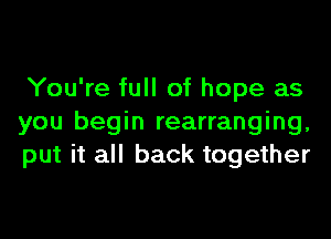 You're full of hope as

you begin rearranging,
put it all back together