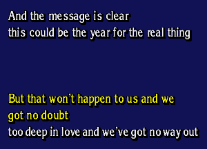 And the message is clear
this could be the year for the real thing

But that won't happen to us and we
got no doubt
too deep in love and we 've got noway out