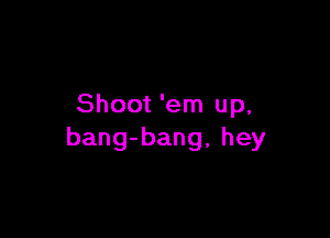 Shoot 'em up,

bang-bang, hey