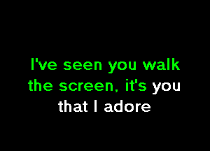 I've seen you walk

the screen, it's you
that I adore