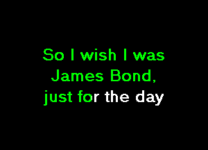 So I wish I was

James Bond,
just for the day