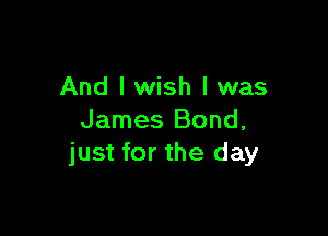 And I wish I was

James Bond,
just for the day