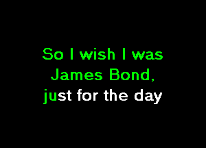 So I wish I was

James Bond,
just for the day