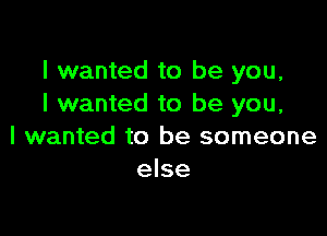 I wanted to be you,
I wanted to be you,

I wanted to be someone
else