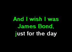 And I wish I was

James Bond,
just for the day