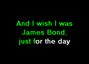 And I wish I was

James Bond,
just for the day