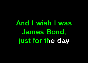 And I wish I was

James Bond,
just for the day