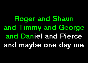Roger and Shaun
and Timmy and George
and Daniel and Pierce
and maybe one day me