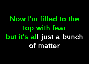 Now I'm filled to the
top with fear

but it's all just a bunch
of matter