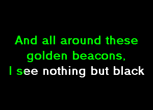 And all around these

golden beacons,
I see nothing but black