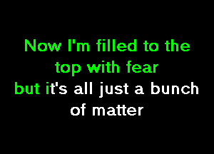 Now I'm filled to the
top with fear

but it's all just a bunch
of matter