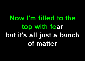 Now I'm filled to the
top with fear

but it's all just a bunch
of matter