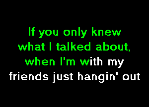 If you only knew
what I talked about,

when I'm with my
friends just hangin' out