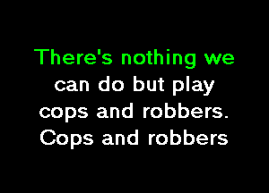 There's nothing we
can do but play

cops and robbers.
Cops and robbers