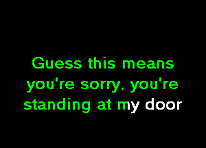 Guess this means

you're sorry, you're
standing at my door