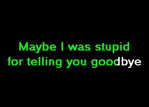 Maybe I was stupid

for telling you goodbye