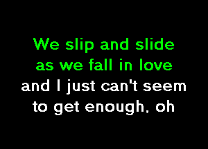 We slip and slide
as we fall in love

and I just can't seem
to get enough, oh