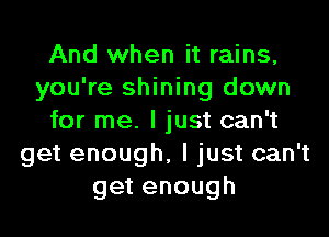 And when it rains,
you're shining down
for me. I just can't
get enough, I just can't
getenough