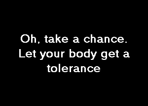 Oh, take a chance.

Let your body get a
tolerance