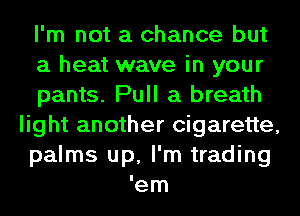 I'm not a chance but

a heat wave in your

pants. Pull a breath
light another cigarette,
palms up, I'm trading

em