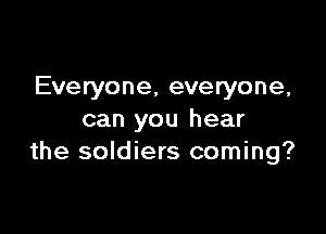 Everyone, everyone,

can you hear
the soldiers coming?