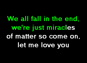 We all fall in the end,
we're just miracles

of matter so come on,
let me love you