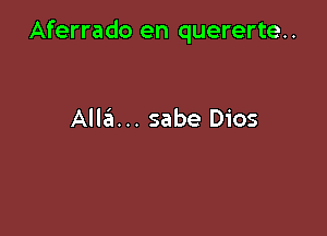 Aferrado en quererte..

Alla... sabe Dios