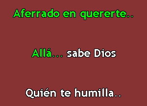 Aferrado en quererte..

Alla... sabe Dios

Quwn te humilla..