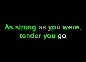 As strong as you were,

tender you go