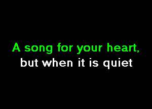 A song for your heart,

but when it is quiet