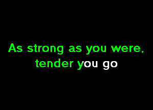 As strong as you were,

tender you go