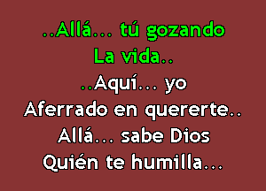 ..Alla... tu gozando
La vida..
..Aqu1'... yo

Aferrado en quererte..
Alla... sabe Dios
Quic'en te humilla...