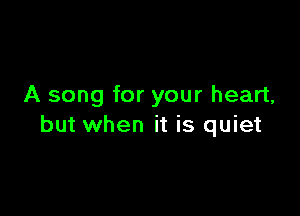 A song for your heart,

but when it is quiet