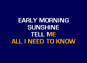 EARLY MORNING
SUNSHINE

TELL ME
ALL I NEED TO KNOW