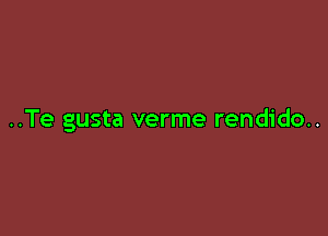 ..Te gusta verme rendido..