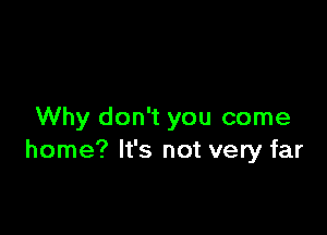 Why don't you come
home? It's not very far