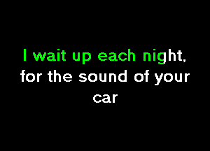 I wait up each night,

for the sound of your
car