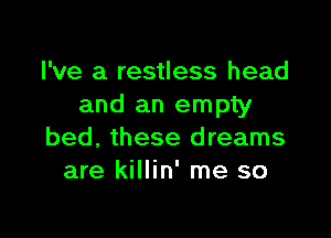 I've a restless head
and an empty

bed, these dreams
are killin' me so