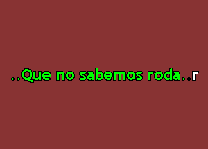 ..Que no sabemos roda..r