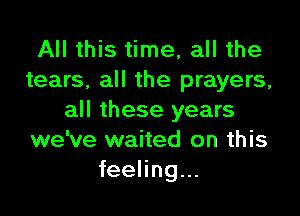 All this time, all the
tears, all the prayers,

all these years
we've waited on this
feeling...