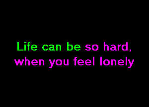 Life can be so hard,

when you feel lonely