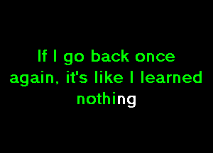 If I go back once

again, it's like I learned
nothing