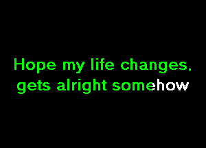 Hope my life changes,

gets alright somehow