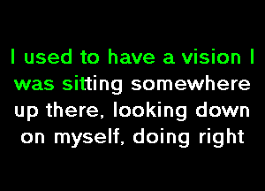 I used to have a vision I
was sitting somewhere
up there, looking down
on myself, doing right